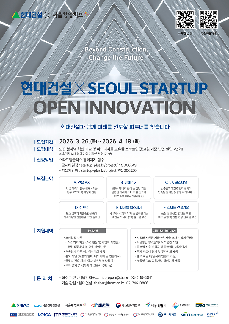 2026 현대건설 x SEOUL STARTUP OPEN INNOVATIONBeyond Construction, Change the Future현대건설과 함께 미래를 선도할 파트너를 찾습니다.1. 모집 개요모집기간: 2026. 3. 26.(목) ~ 2026. 4. 19.(일)모집대상: 모집 분야별 혁신 기술 및 아이디어를 보유한 스타트업(공고일 기준 법인 설립 7년 내)※ 초격차 12대 분야 창업 기업인 경우 10년 내신청방법: 스타트업플러스 홈페이지 접수문제해결형: startup-plus.kr/project/PRJ006549자율제안형: startup-plus.kr/project/PRJ0065502. 모집분야A. 건설 AX: AI 및 데이터 활용 설계·시공 업무 고도화 및 자동화 전환B. 미래 주거: 로봇·에너지 관리 등 첨단 기술 결합된 차세대 스마트 홈 인프라 (로봇 주행, 에너지 저감 기술 등)C. 라이프스타일: 입주민의 일상경험과 정서적 만족을 높이는 맞춤형 주거서비스D. 친환경: 탄소 감축과 자원순환을 통해 지속가능한 건설환경 구현 솔루션E. 디지털 헬스케어: 시니어·사회적 약자 등 입주민 대상 AI 건강 모니터링 및 헬스 솔루션F. 스마트 건설기술: 품질 및 생산성 향상을 위한 스마트 공법 및 건설 현장 관리 솔루션3. 지원혜택현대건설 지원서울창업허브(SBA) 지원• 스케일업 지원• 사업화 지원금 지급 (단, 서울 소재 기업에 한함)• PoC 기회 제공 (PoC 현장 및 사업화 지원금)• 서울창업허브(공덕) PoC 공간 지원• 공동 상품개발 및 공동 사업화 등• 글로벌 진출 지원금 및 글로벌화 사업 연계• 후속연계 지원사업 참여기회 제공• 투자 파트너 연계 및 투자기회 제공• 홍보 지원 (박람회 참여, 데모데이 및 언론기사)• 홍보 지원 (성공사례 언론보도 등)• 글로벌 진출 지원 (당사 네트워크 활용 등)• 서울형 R&D 지원사업 참여기회 제공• 투자 유치 (직접투자 및 그룹사 추천 등)4. 문의처접수 관련: 서울창업허브 hub_open@sba.kr | 02-2115-2041기술 관련: 현대건설 shelter@hdec.co.kr | 02-746-08665. 참여 및 협력 기관현대건설, sba 서울경제진흥원, 서울창업허브, 창업진흥원, 중소벤처기업부, 서울특별시, 한국무역협회, KOVA 벤처기업협회, (사)한국액셀러레이터협회, KOICA, ITP 인천테크노파크, 서울창조경제혁신센터, 부산창조경제혁신센터, 충남창조경제혁신센터, 한양대학교, KEITI 한국환경산업기술원, 현대차증권